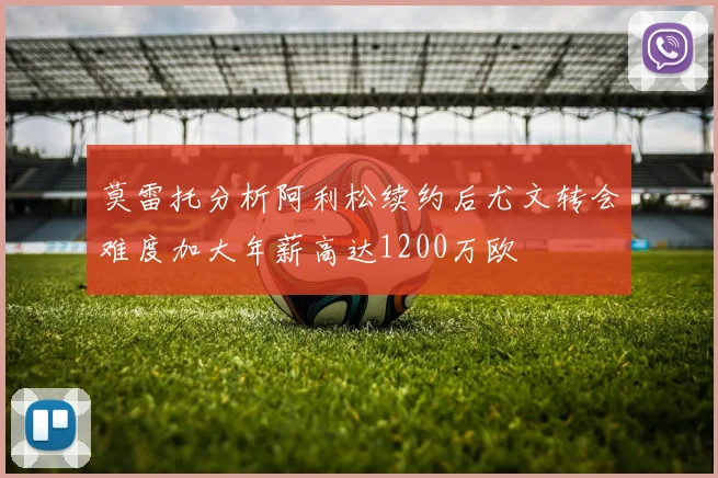 莫雷托分析阿利松续约后尤文转会难度加大年薪高达1200万欧