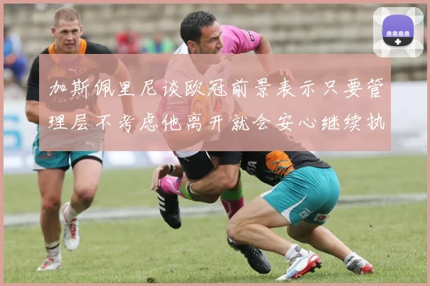 加斯佩里尼谈欧冠前景表示只要管理层不考虑他离开就会安心继续执教